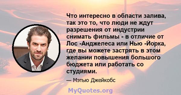 Что интересно в области залива, так это то, что люди не ждут разрешения от индустрии снимать фильмы - в отличие от Лос -Анджелеса или Нью -Йорка, где вы можете застрять в этом желании повышения большого бюджета или