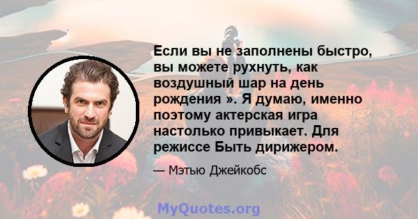 Если вы не заполнены быстро, вы можете рухнуть, как воздушный шар на день рождения ». Я думаю, именно поэтому актерская игра настолько привыкает. Для режиссе Быть дирижером.