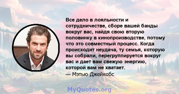 Все дело в лояльности и сотрудничестве, сборе вашей банды вокруг вас, найдя свою вторую половинку в кинопроизводстве, потому что это совместный процесс. Когда происходит неудача, ту семья, которую вы собрали,