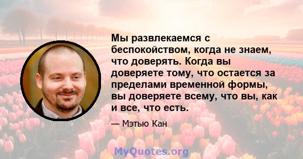 Мы развлекаемся с беспокойством, когда не знаем, что доверять. Когда вы доверяете тому, что остается за пределами временной формы, вы доверяете всему, что вы, как и все, что есть.