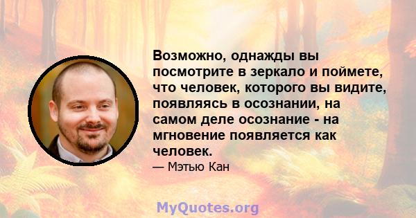 Возможно, однажды вы посмотрите в зеркало и поймете, что человек, которого вы видите, появляясь в осознании, на самом деле осознание - на мгновение появляется как человек.