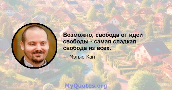 Возможно, свобода от идей свободы - самая сладкая свобода из всех.