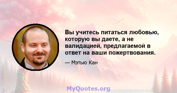 Вы учитесь питаться любовью, которую вы даете, а не валидацией, предлагаемой в ответ на ваши пожертвования.