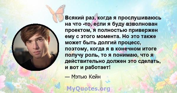 Всякий раз, когда я прослушиваюсь на что -то, если я буду взволнован проектом, я полностью привержен ему с этого момента. Но это также может быть долгий процесс, поэтому, когда я в конечном итоге получу роль, то я