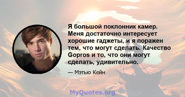 Я большой поклонник камер. Меня достаточно интересует хорошие гаджеты, и я поражен тем, что могут сделать. Качество Gopros и то, что они могут сделать, удивительно.