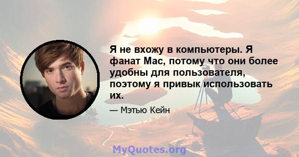 Я не вхожу в компьютеры. Я фанат Mac, потому что они более удобны для пользователя, поэтому я привык использовать их.