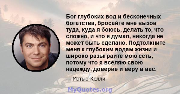 Бог глубоких вод и бесконечных богатства, бросайте мне вызов туда, куда я боюсь, делать то, что сложно, и что я думал, никогда не может быть сделано. Подтолкните меня к глубоким водам жизни и широко разыграйте мою сеть, 