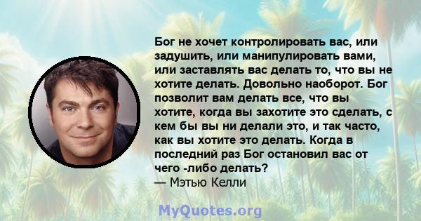 Бог не хочет контролировать вас, или задушить, или манипулировать вами, или заставлять вас делать то, что вы не хотите делать. Довольно наоборот. Бог позволит вам делать все, что вы хотите, когда вы захотите это