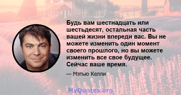 Будь вам шестнадцать или шестьдесят, остальная часть вашей жизни впереди вас. Вы не можете изменить один момент своего прошлого, но вы можете изменить все свое будущее. Сейчас ваше время.