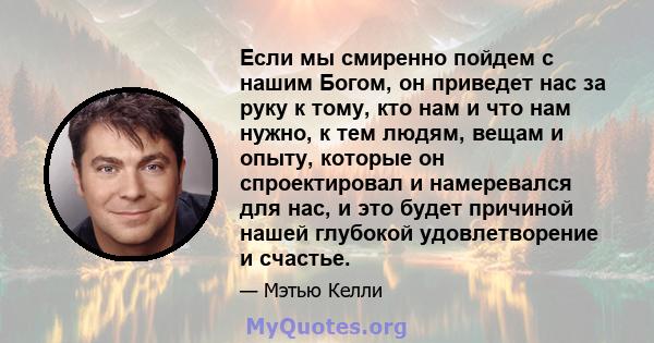 Если мы смиренно пойдем с нашим Богом, он приведет нас за руку к тому, кто нам и что нам нужно, к тем людям, вещам и опыту, которые он спроектировал и намеревался для нас, и это будет причиной нашей глубокой