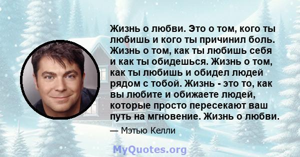 Жизнь о любви. Это о том, кого ты любишь и кого ты причинил боль. Жизнь о том, как ты любишь себя и как ты обидешься. Жизнь о том, как ты любишь и обидел людей рядом с тобой. Жизнь - это то, как вы любите и обижаете