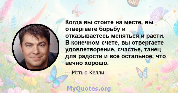 Когда вы стоите на месте, вы отвергаете борьбу и отказываетесь меняться и расти. В конечном счете, вы отвергаете удовлетворение, счастье, танец для радости и все остальное, что вечно хорошо.