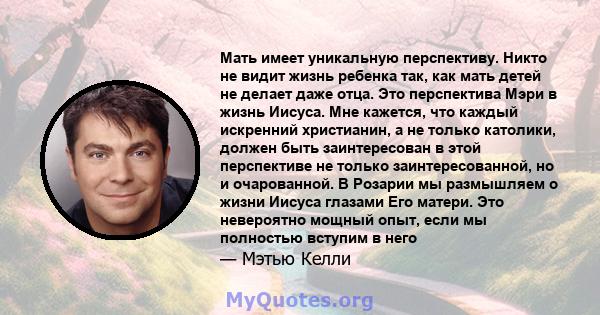 Мать имеет уникальную перспективу. Никто не видит жизнь ребенка так, как мать детей не делает даже отца. Это перспектива Мэри в жизнь Иисуса. Мне кажется, что каждый искренний христианин, а не только католики, должен