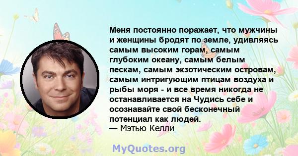 Меня постоянно поражает, что мужчины и женщины бродят по земле, удивляясь самым высоким горам, самым глубоким океану, самым белым пескам, самым экзотическим островам, самым интригующим птицам воздуха и рыбы моря - и все 