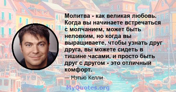 Молитва - как великая любовь. Когда вы начинаете встречаться с молчанием, может быть неловким, но когда вы выращиваете, чтобы узнать друг друга, вы можете сидеть в тишине часами, и просто быть друг с другом - это