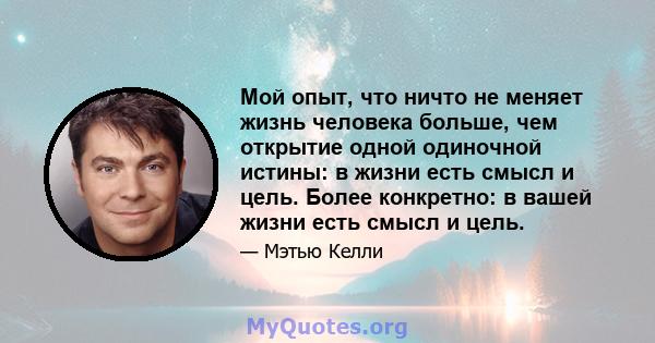 Мой опыт, что ничто не меняет жизнь человека больше, чем открытие одной одиночной истины: в жизни есть смысл и цель. Более конкретно: в вашей жизни есть смысл и цель.