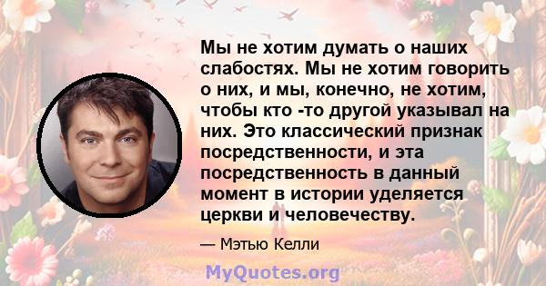 Мы не хотим думать о наших слабостях. Мы не хотим говорить о них, и мы, конечно, не хотим, чтобы кто -то другой указывал на них. Это классический признак посредственности, и эта посредственность в данный момент в