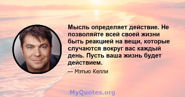 Мысль определяет действие. Не позволяйте всей своей жизни быть реакцией на вещи, которые случаются вокруг вас каждый день. Пусть ваша жизнь будет действием.