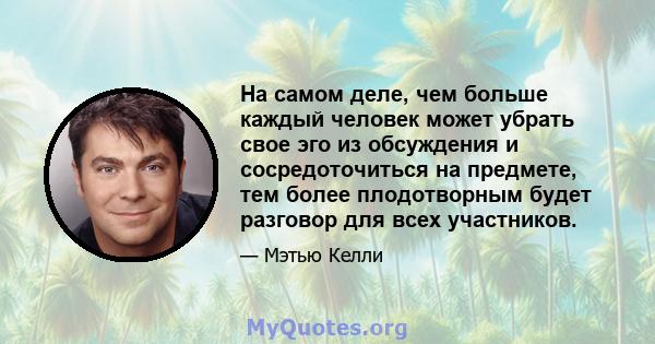 На самом деле, чем больше каждый человек может убрать свое эго из обсуждения и сосредоточиться на предмете, тем более плодотворным будет разговор для всех участников.