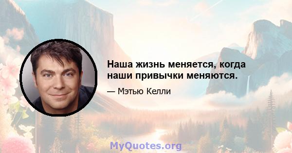 Наша жизнь меняется, когда наши привычки меняются.