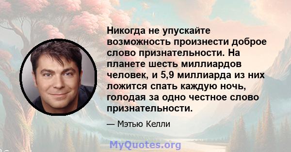 Никогда не упускайте возможность произнести доброе слово признательности. На планете шесть миллиардов человек, и 5,9 миллиарда из них ложится спать каждую ночь, голодая за одно честное слово признательности.