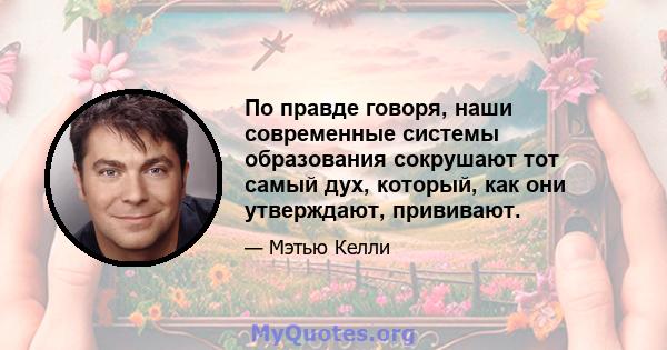 По правде говоря, наши современные системы образования сокрушают тот самый дух, который, как они утверждают, прививают.