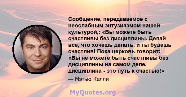 Сообщение, передаваемое с неослабным энтузиазмом нашей культурой,: «Вы можете быть счастливы без дисциплины. Делай все, что хочешь делать, и ты будешь счастлив! Пока церковь говорит: «Вы не можете быть счастливы без