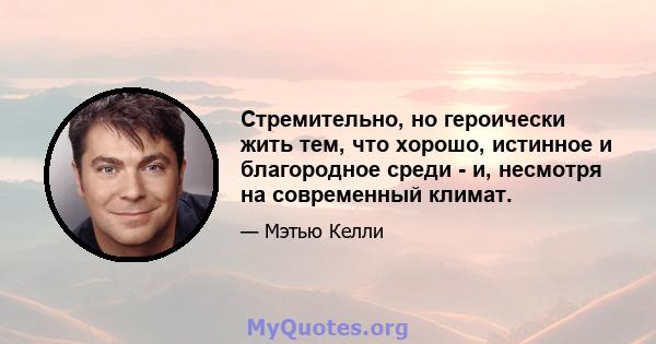 Стремительно, но героически жить тем, что хорошо, истинное и благородное среди - и, несмотря на современный климат.