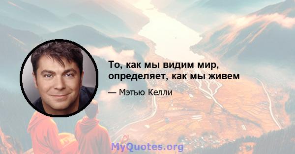 То, как мы видим мир, определяет, как мы живем