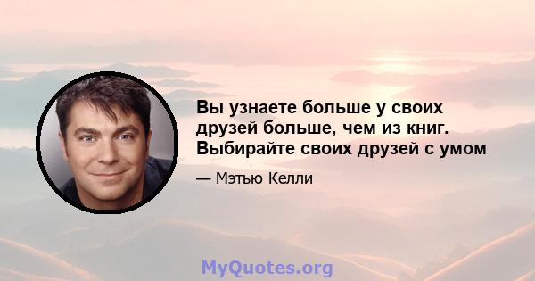 Вы узнаете больше у своих друзей больше, чем из книг. Выбирайте своих друзей с умом