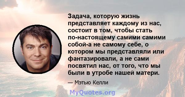 Задача, которую жизнь представляет каждому из нас, состоит в том, чтобы стать по-настоящему самими самими собой-а не самому себе, о котором мы представляли или фантазировали, а не сами посвятил нас, от того, что мы были 