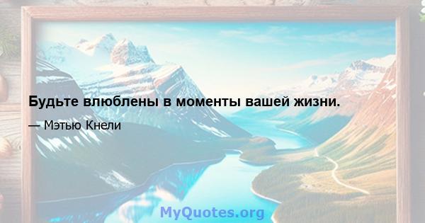 Будьте влюблены в моменты вашей жизни.