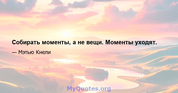 Собирать моменты, а не вещи. Моменты уходят.