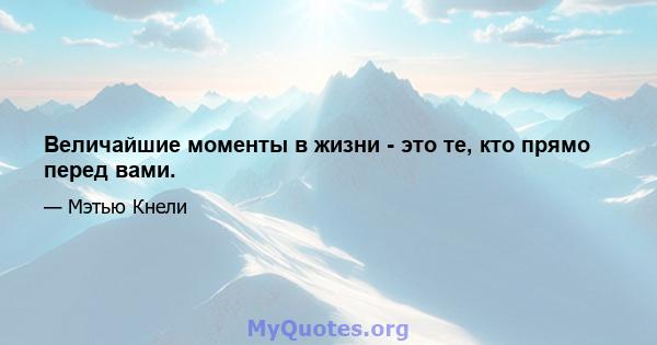 Величайшие моменты в жизни - это те, кто прямо перед вами.