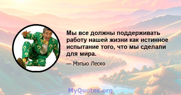 Мы все должны поддерживать работу нашей жизни как истинное испытание того, что мы сделали для мира.