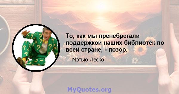 То, как мы пренебрегали поддержкой наших библиотек по всей стране, - позор.