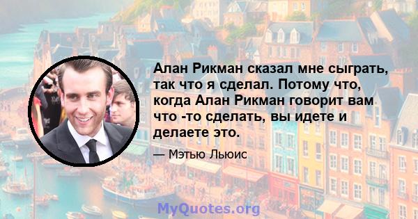 Алан Рикман сказал мне сыграть, так что я сделал. Потому что, когда Алан Рикман говорит вам что -то сделать, вы идете и делаете это.