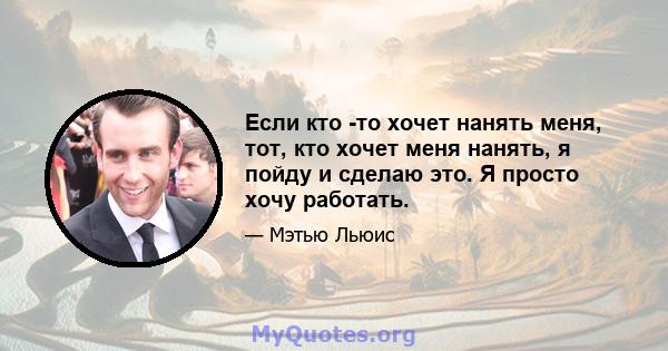 Если кто -то хочет нанять меня, тот, кто хочет меня нанять, я пойду и сделаю это. Я просто хочу работать.