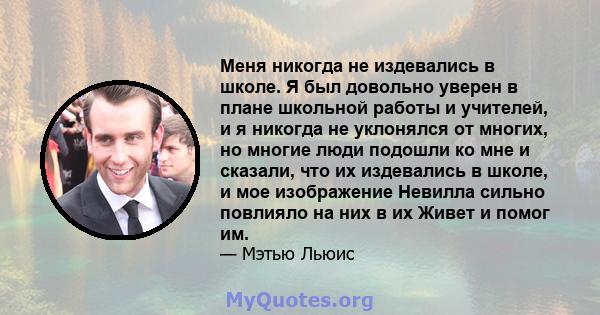 Меня никогда не издевались в школе. Я был довольно уверен в плане школьной работы и учителей, и я никогда не уклонялся от многих, но многие люди подошли ко мне и сказали, что их издевались в школе, и мое изображение