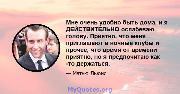 Мне очень удобно быть дома, и я ДЕЙСТВИТЕЛЬНО ослабеваю голову. Приятно, что меня приглашают в ночные клубы и прочее, что время от времени приятно, но я предпочитаю как -то держаться.