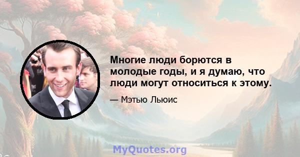 Многие люди борются в молодые годы, и я думаю, что люди могут относиться к этому.