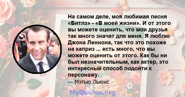 На самом деле, моя любимая песня «Битлз» - «В моей жизни». И от этого вы можете оценить, что мои друзья так много значат для меня. Я люблю Джона Леннона, так что это похоже на каприз ... есть много, что вы можете