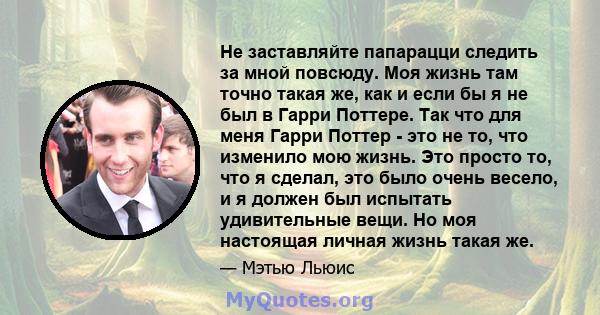 Не заставляйте папарацци следить за мной повсюду. Моя жизнь там точно такая же, как и если бы я не был в Гарри Поттере. Так что для меня Гарри Поттер - это не то, что изменило мою жизнь. Это просто то, что я сделал, это 