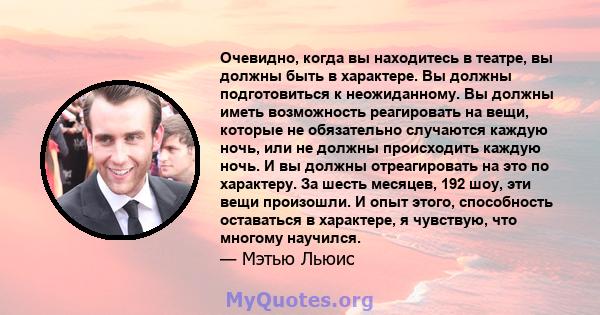 Очевидно, когда вы находитесь в театре, вы должны быть в характере. Вы должны подготовиться к неожиданному. Вы должны иметь возможность реагировать на вещи, которые не обязательно случаются каждую ночь, или не должны