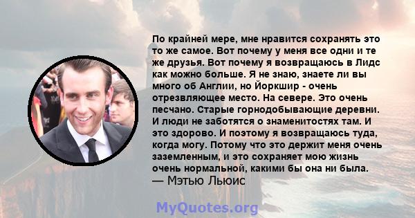 По крайней мере, мне нравится сохранять это то же самое. Вот почему у меня все одни и те же друзья. Вот почему я возвращаюсь в Лидс как можно больше. Я не знаю, знаете ли вы много об Англии, но Йоркшир - очень