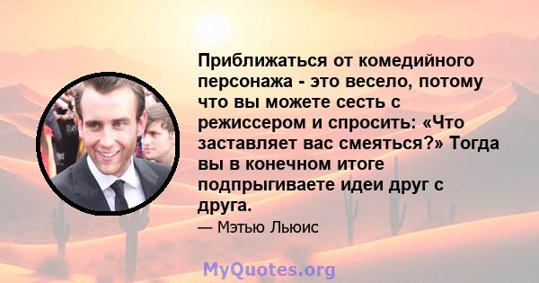 Приближаться от комедийного персонажа - это весело, потому что вы можете сесть с режиссером и спросить: «Что заставляет вас смеяться?» Тогда вы в конечном итоге подпрыгиваете идеи друг с друга.