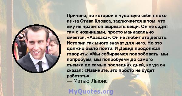 Причина, по которой я чувствую себя плохо из -за Стива Кловса, заключается в том, что ему не нравится вырезать вещи. Он не сидит там с ножницами, просто маниакально смеется, «Ахахаха». Он не любит это делать. Истории