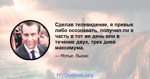 Сделав телевидение, я привык либо осознавать, получил ли я часть в тот же день или в течение двух, трех дней максимума.