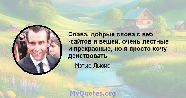 Слава, добрые слова с веб -сайтов и вещей, очень лестные и прекрасные, но я просто хочу действовать.