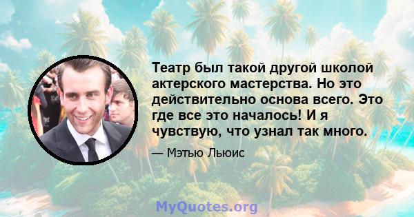 Театр был такой другой школой актерского мастерства. Но это действительно основа всего. Это где все это началось! И я чувствую, что узнал так много.